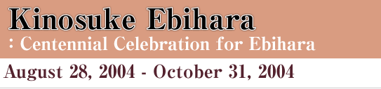 Kinosuke Ebihara : Centennial Celebration for Ebihara August 28, 2004- October 31, 2004