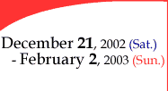 December 21, 2002 (Saturday)- February 2, 2003 (Sunday)